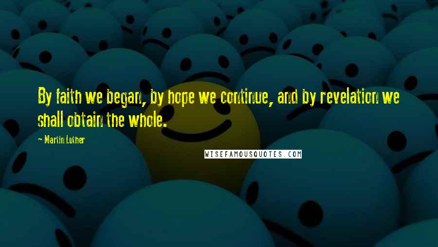 Martin Luther Quotes: By faith we began, by hope we continue, and by revelation we shall obtain the whole.