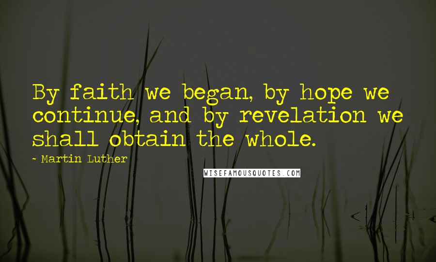 Martin Luther Quotes: By faith we began, by hope we continue, and by revelation we shall obtain the whole.