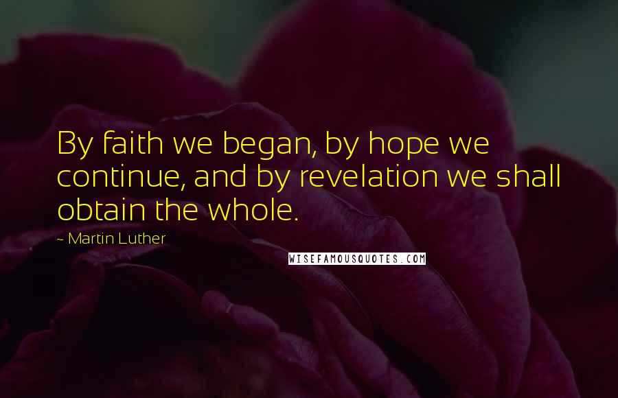 Martin Luther Quotes: By faith we began, by hope we continue, and by revelation we shall obtain the whole.