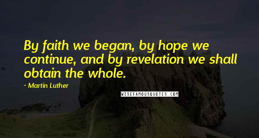 Martin Luther Quotes: By faith we began, by hope we continue, and by revelation we shall obtain the whole.