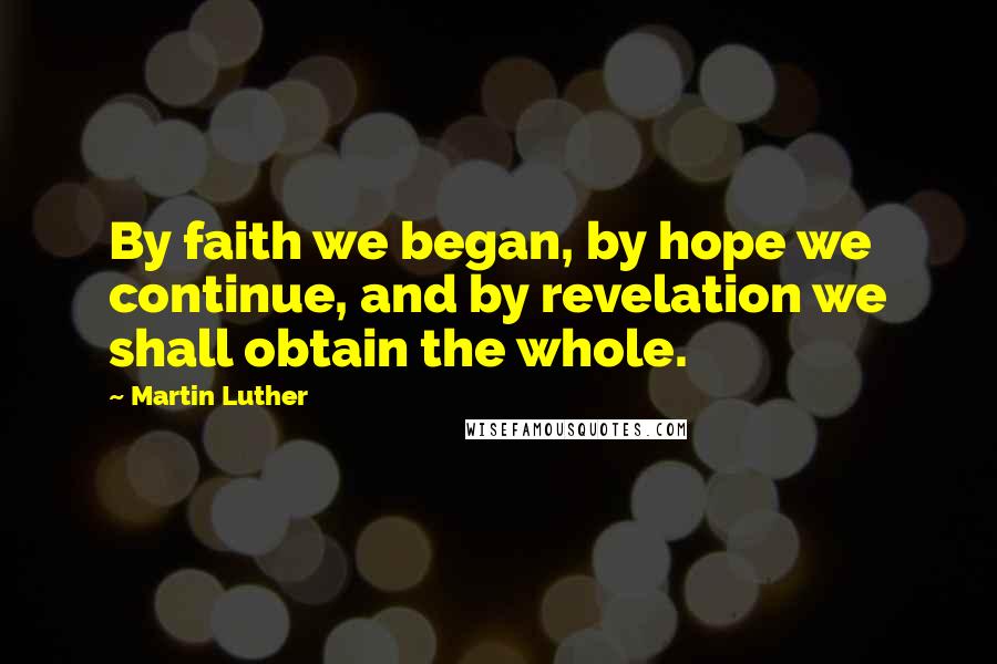 Martin Luther Quotes: By faith we began, by hope we continue, and by revelation we shall obtain the whole.