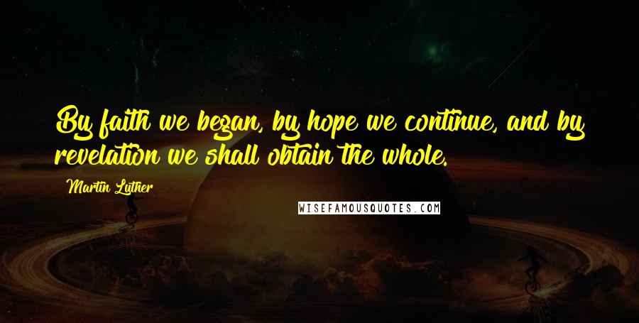 Martin Luther Quotes: By faith we began, by hope we continue, and by revelation we shall obtain the whole.