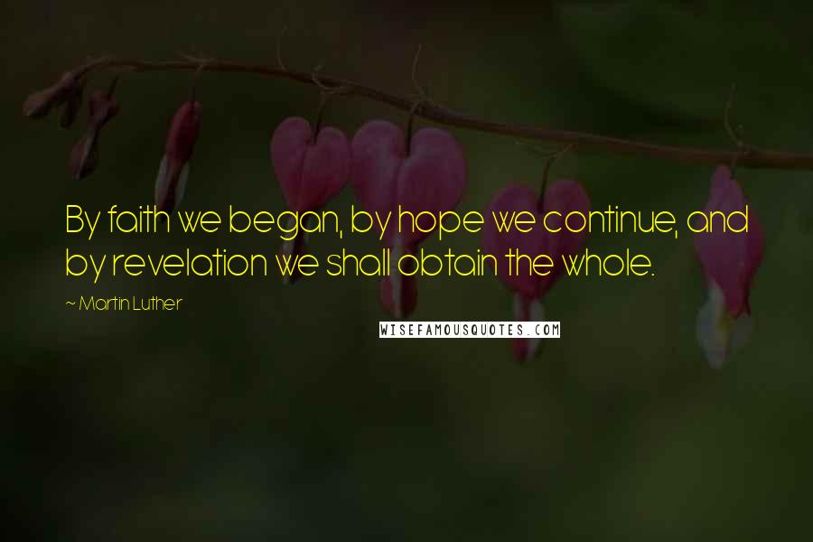 Martin Luther Quotes: By faith we began, by hope we continue, and by revelation we shall obtain the whole.