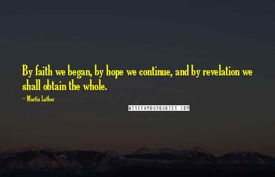 Martin Luther Quotes: By faith we began, by hope we continue, and by revelation we shall obtain the whole.