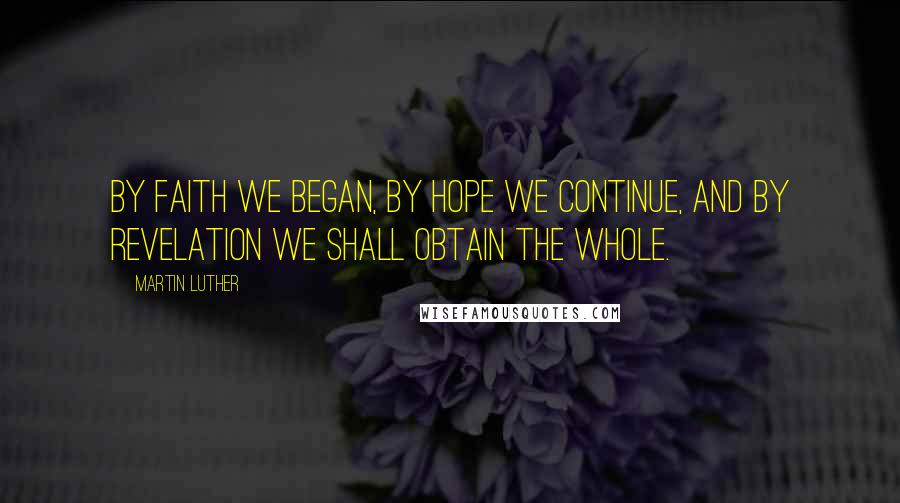 Martin Luther Quotes: By faith we began, by hope we continue, and by revelation we shall obtain the whole.