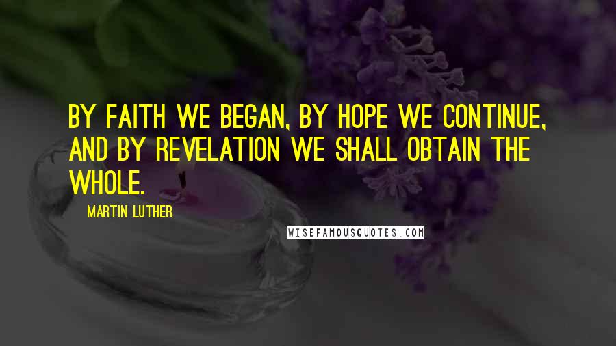 Martin Luther Quotes: By faith we began, by hope we continue, and by revelation we shall obtain the whole.