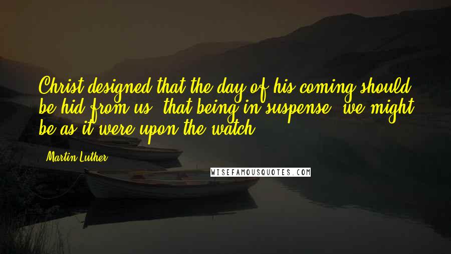 Martin Luther Quotes: Christ designed that the day of his coming should be hid from us, that being in suspense, we might be as it were upon the watch.