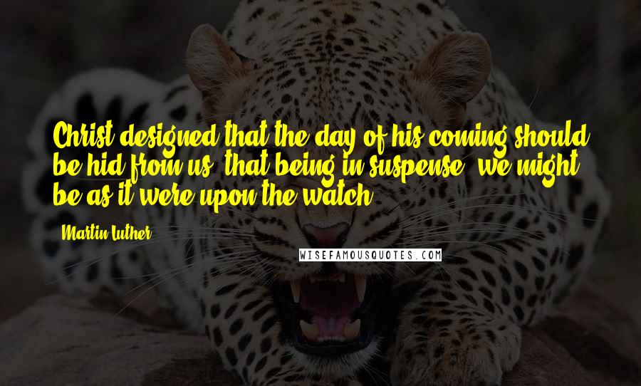 Martin Luther Quotes: Christ designed that the day of his coming should be hid from us, that being in suspense, we might be as it were upon the watch.