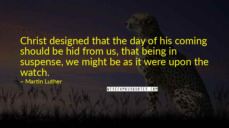 Martin Luther Quotes: Christ designed that the day of his coming should be hid from us, that being in suspense, we might be as it were upon the watch.