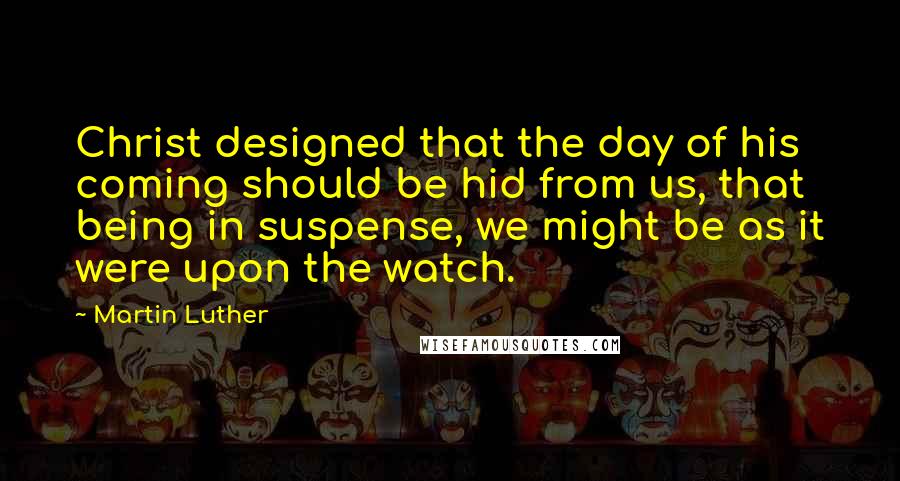 Martin Luther Quotes: Christ designed that the day of his coming should be hid from us, that being in suspense, we might be as it were upon the watch.