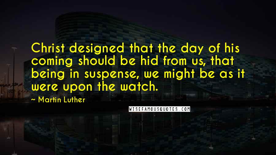 Martin Luther Quotes: Christ designed that the day of his coming should be hid from us, that being in suspense, we might be as it were upon the watch.