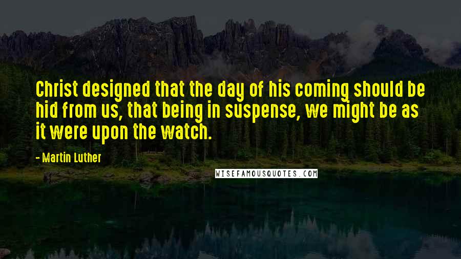 Martin Luther Quotes: Christ designed that the day of his coming should be hid from us, that being in suspense, we might be as it were upon the watch.