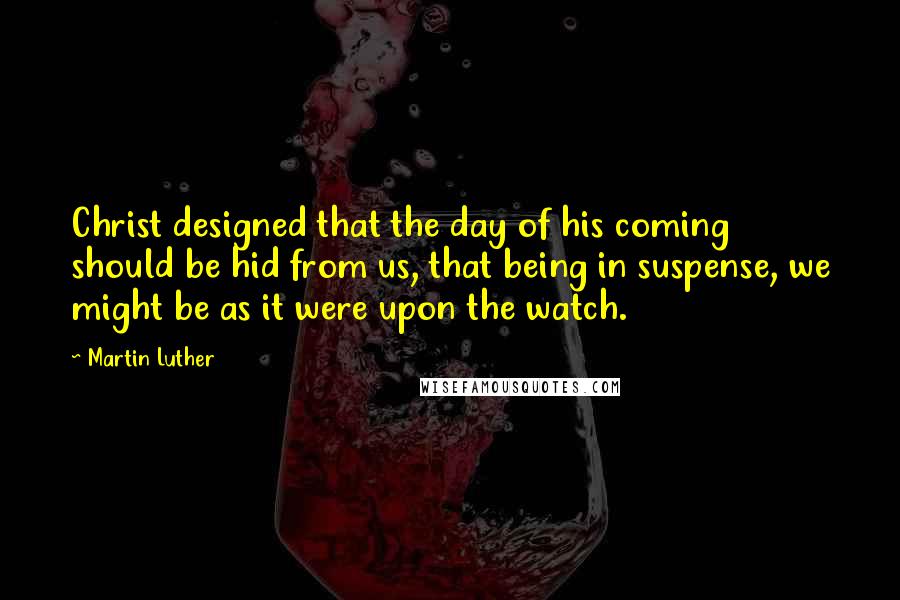 Martin Luther Quotes: Christ designed that the day of his coming should be hid from us, that being in suspense, we might be as it were upon the watch.