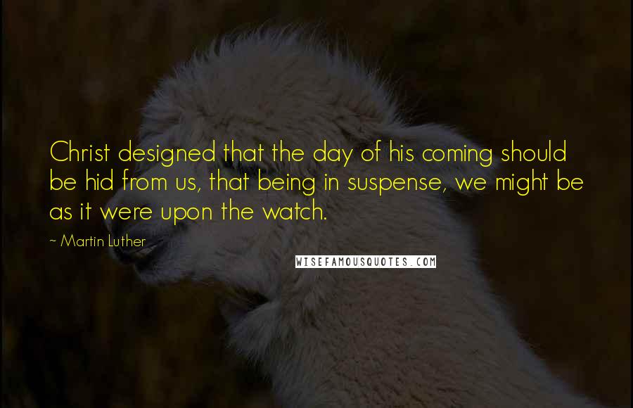 Martin Luther Quotes: Christ designed that the day of his coming should be hid from us, that being in suspense, we might be as it were upon the watch.