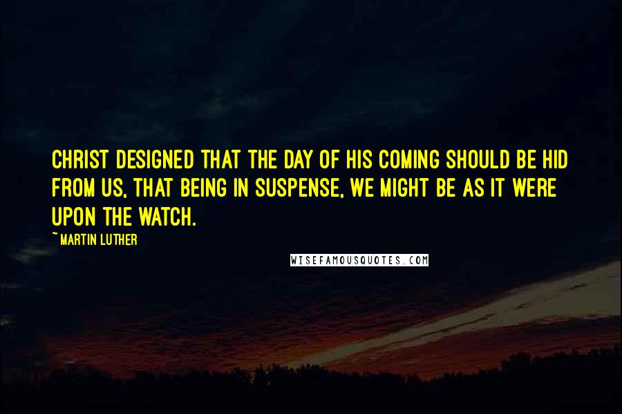 Martin Luther Quotes: Christ designed that the day of his coming should be hid from us, that being in suspense, we might be as it were upon the watch.