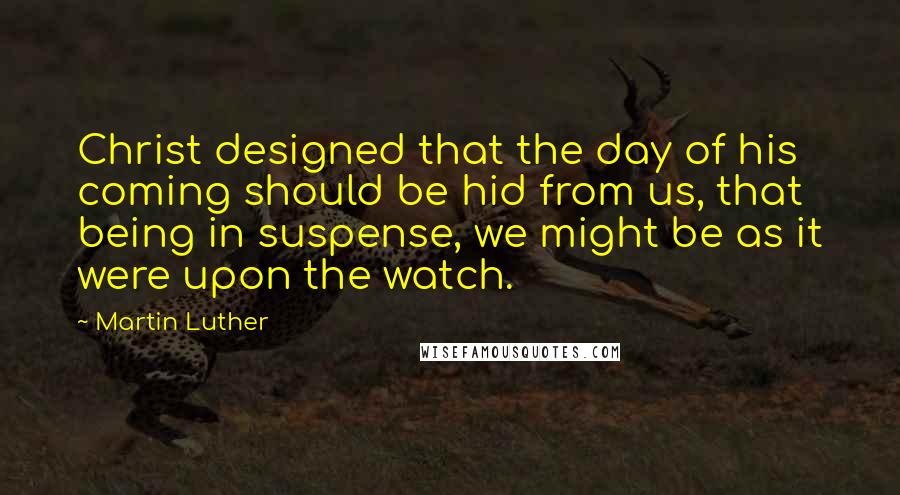 Martin Luther Quotes: Christ designed that the day of his coming should be hid from us, that being in suspense, we might be as it were upon the watch.