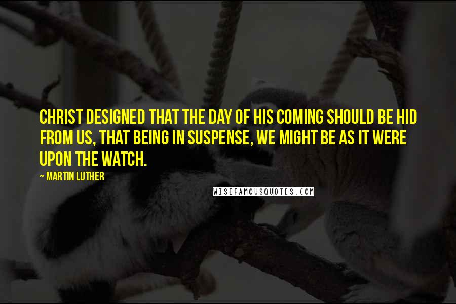 Martin Luther Quotes: Christ designed that the day of his coming should be hid from us, that being in suspense, we might be as it were upon the watch.