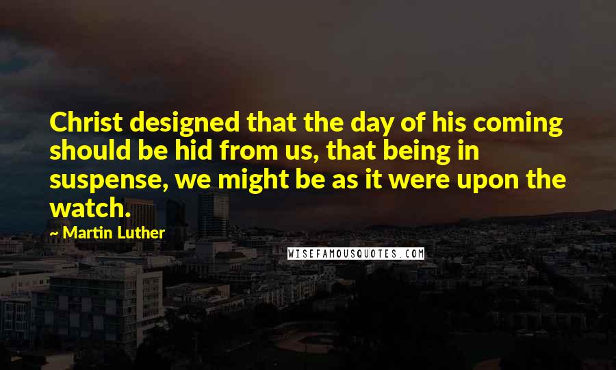 Martin Luther Quotes: Christ designed that the day of his coming should be hid from us, that being in suspense, we might be as it were upon the watch.