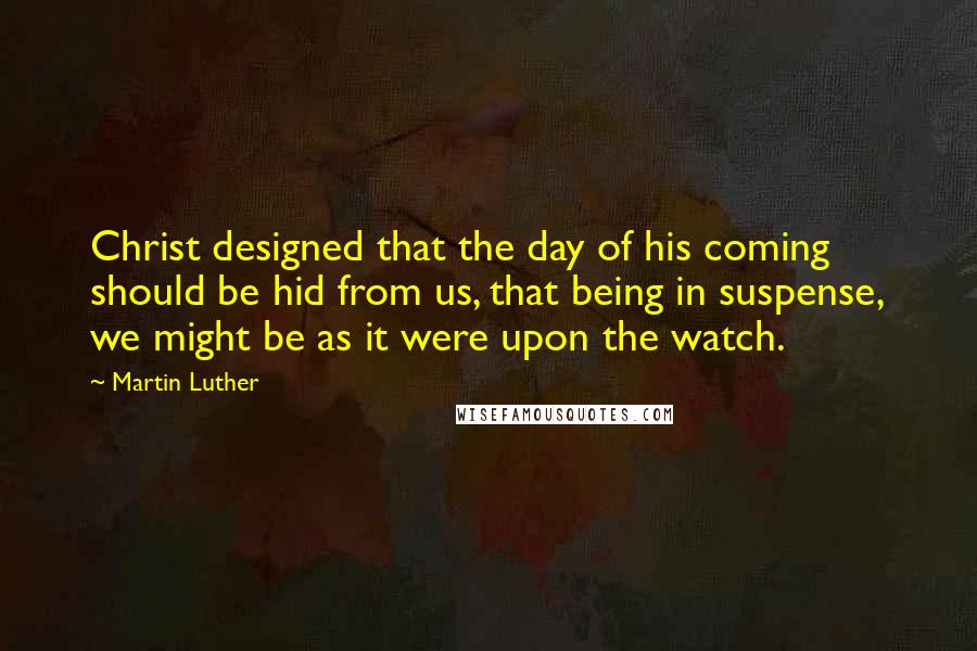 Martin Luther Quotes: Christ designed that the day of his coming should be hid from us, that being in suspense, we might be as it were upon the watch.