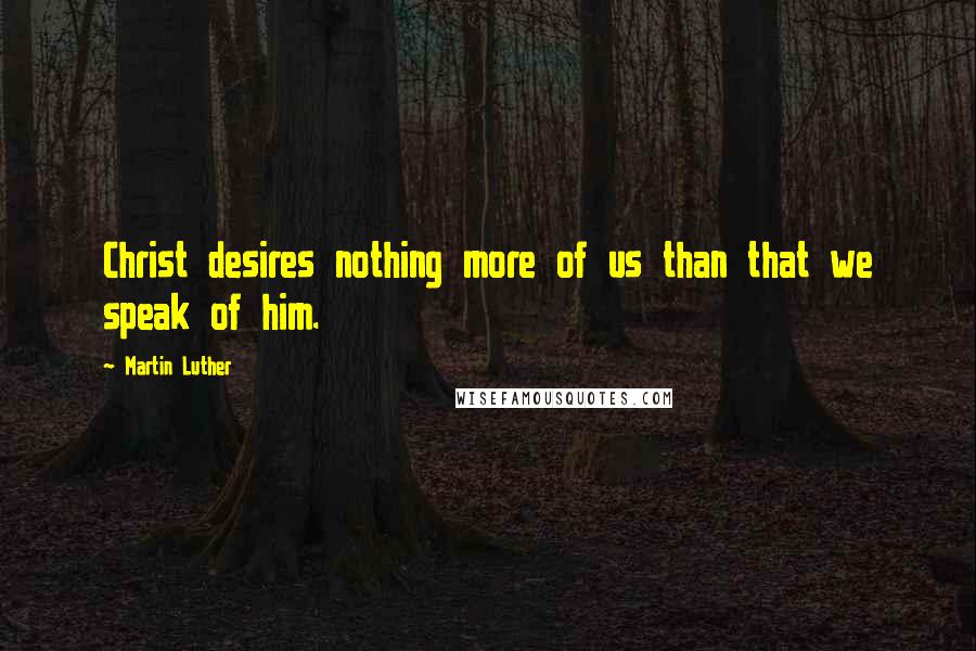 Martin Luther Quotes: Christ desires nothing more of us than that we speak of him.