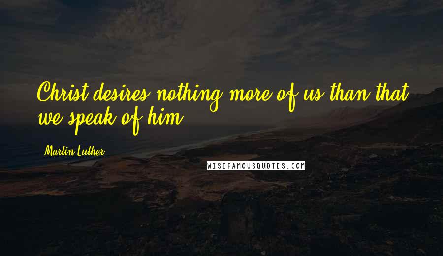 Martin Luther Quotes: Christ desires nothing more of us than that we speak of him.