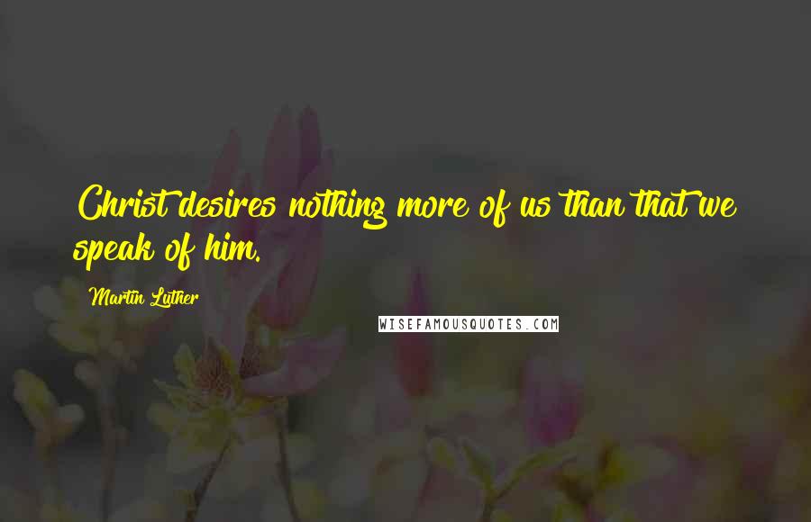 Martin Luther Quotes: Christ desires nothing more of us than that we speak of him.