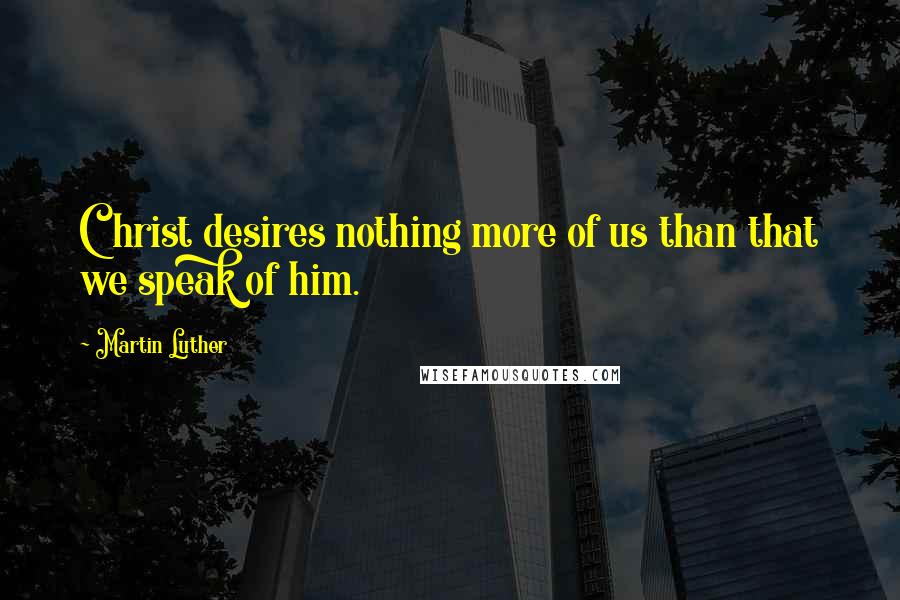 Martin Luther Quotes: Christ desires nothing more of us than that we speak of him.