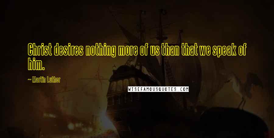 Martin Luther Quotes: Christ desires nothing more of us than that we speak of him.