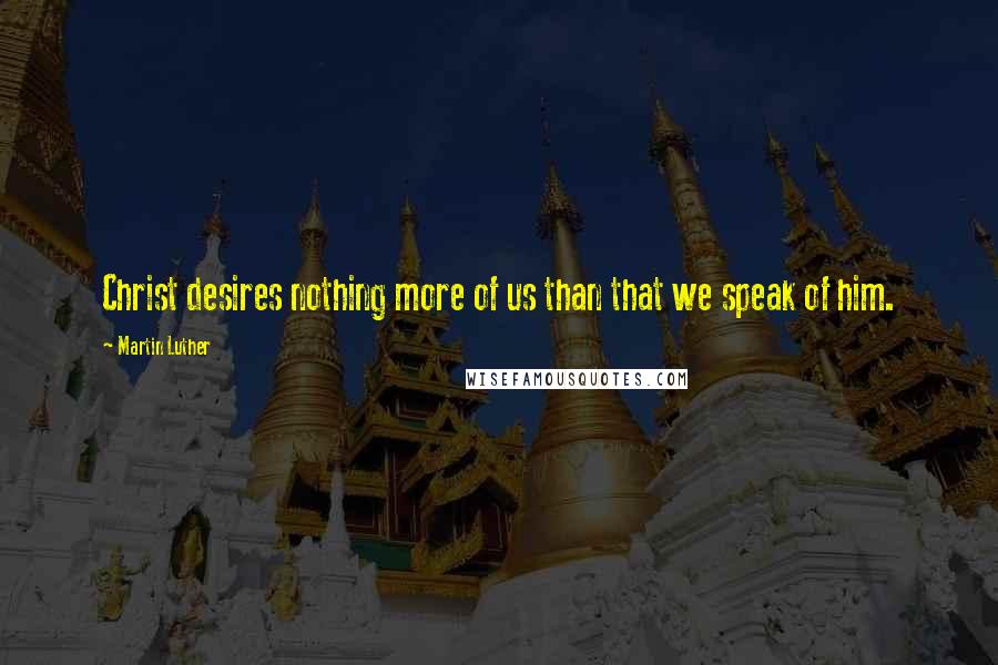 Martin Luther Quotes: Christ desires nothing more of us than that we speak of him.