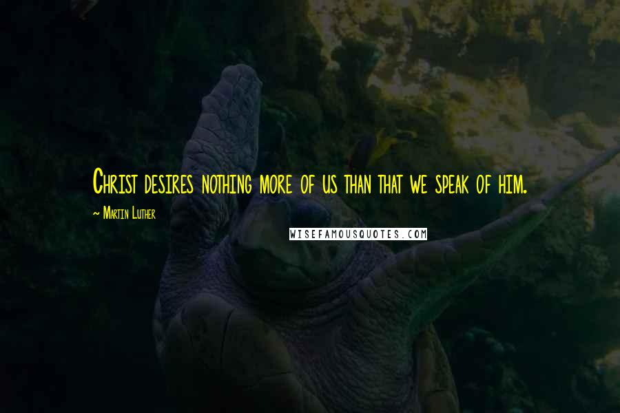 Martin Luther Quotes: Christ desires nothing more of us than that we speak of him.