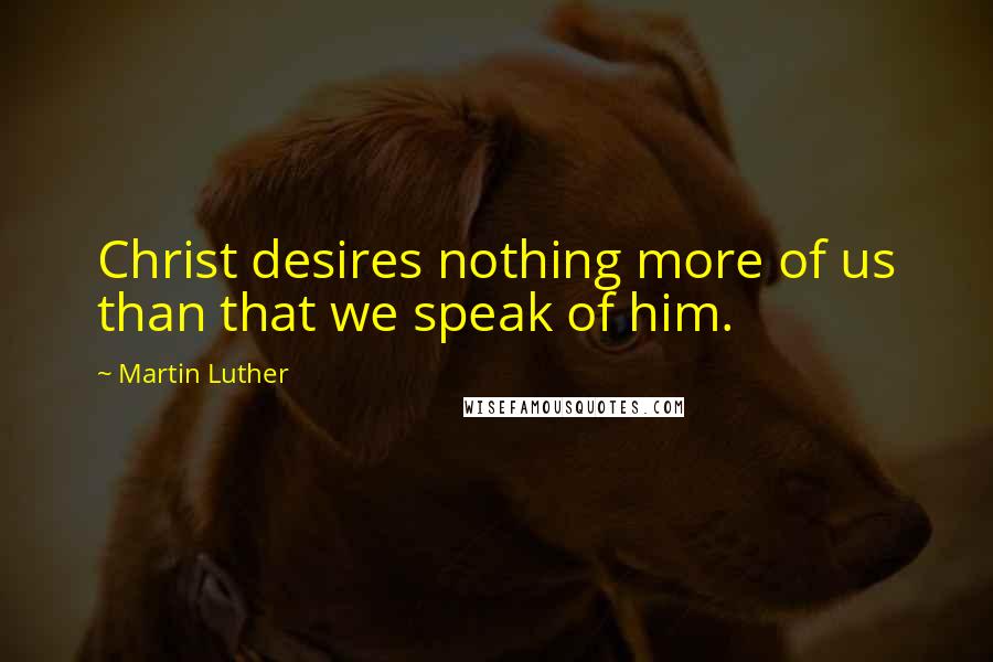 Martin Luther Quotes: Christ desires nothing more of us than that we speak of him.