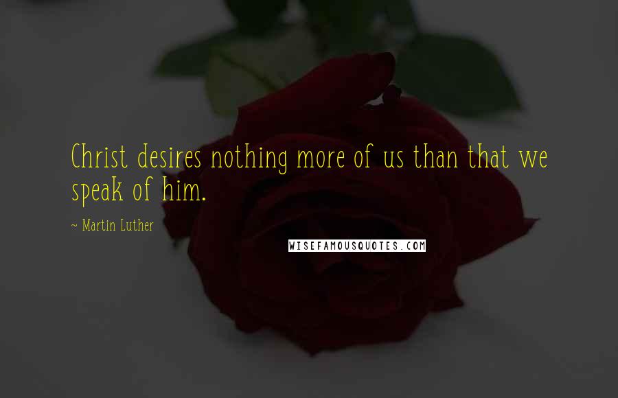 Martin Luther Quotes: Christ desires nothing more of us than that we speak of him.