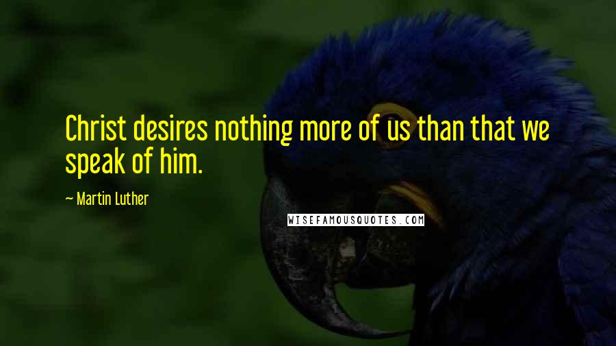 Martin Luther Quotes: Christ desires nothing more of us than that we speak of him.