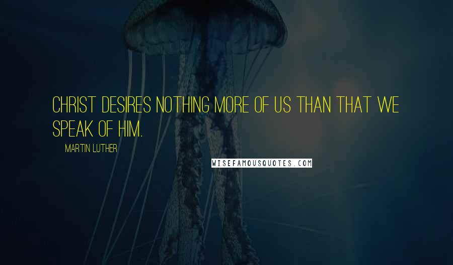 Martin Luther Quotes: Christ desires nothing more of us than that we speak of him.