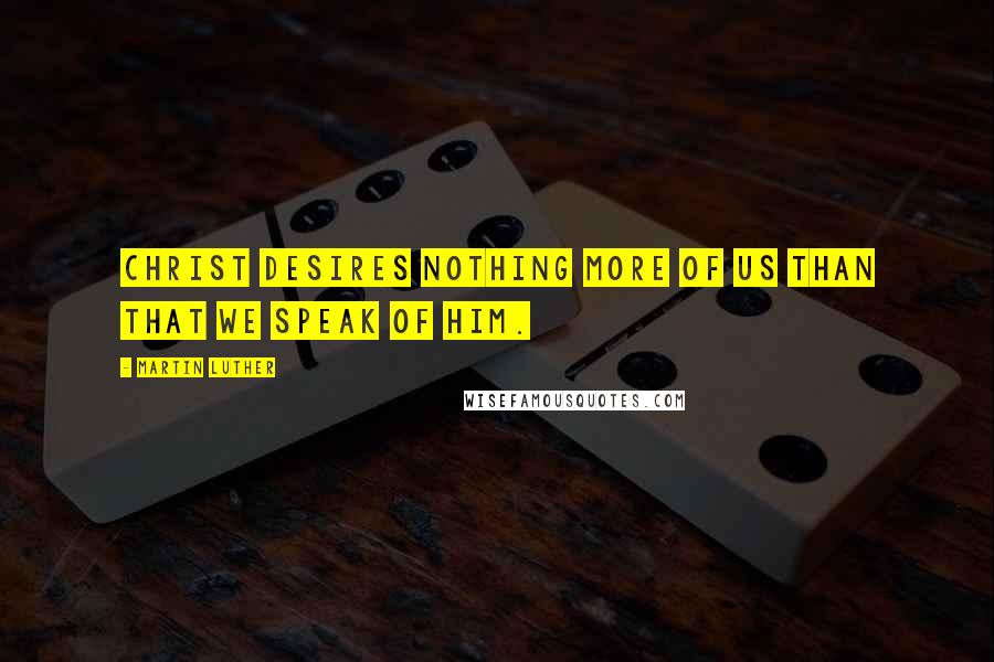 Martin Luther Quotes: Christ desires nothing more of us than that we speak of him.