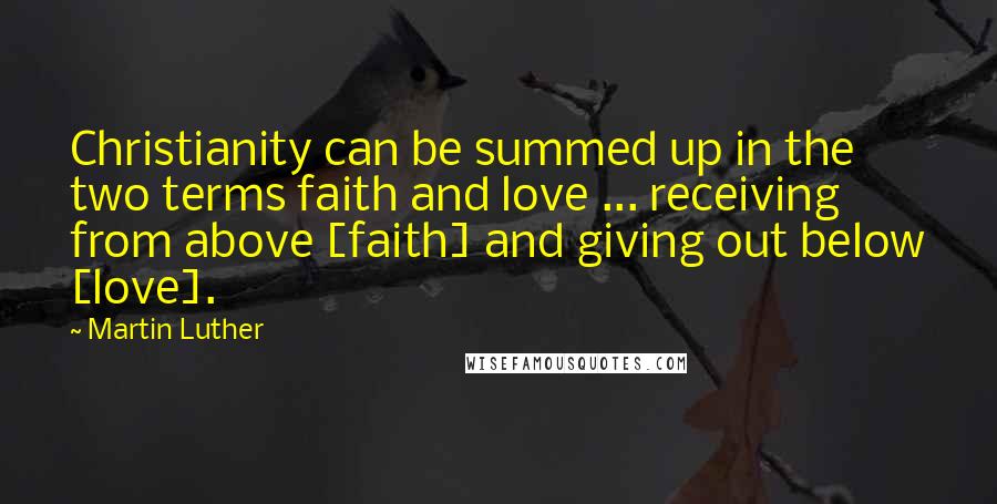 Martin Luther Quotes: Christianity can be summed up in the two terms faith and love ... receiving from above [faith] and giving out below [love].