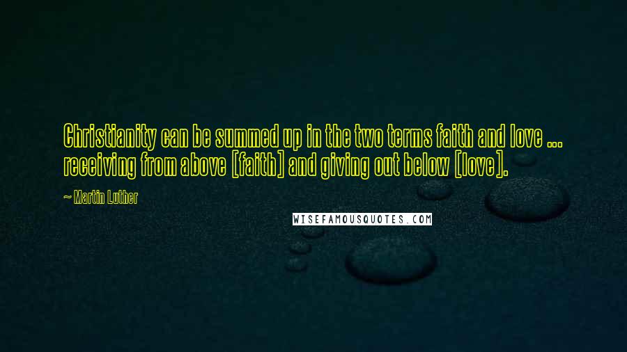 Martin Luther Quotes: Christianity can be summed up in the two terms faith and love ... receiving from above [faith] and giving out below [love].