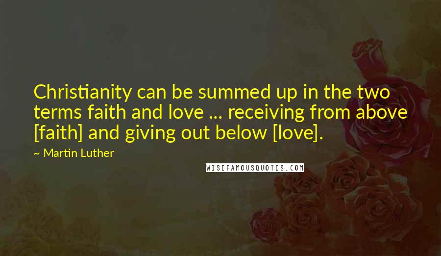 Martin Luther Quotes: Christianity can be summed up in the two terms faith and love ... receiving from above [faith] and giving out below [love].