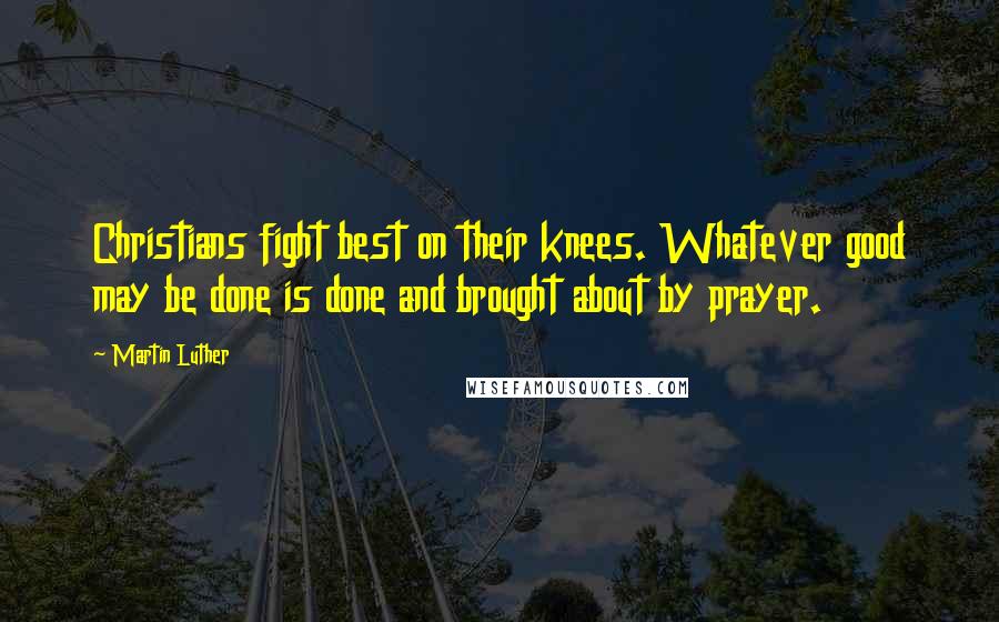 Martin Luther Quotes: Christians fight best on their knees. Whatever good may be done is done and brought about by prayer.