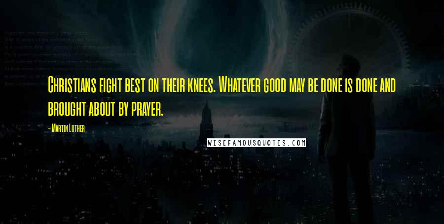 Martin Luther Quotes: Christians fight best on their knees. Whatever good may be done is done and brought about by prayer.