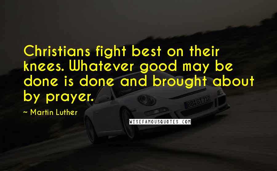 Martin Luther Quotes: Christians fight best on their knees. Whatever good may be done is done and brought about by prayer.