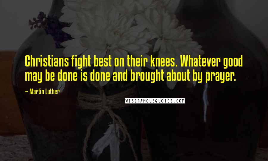 Martin Luther Quotes: Christians fight best on their knees. Whatever good may be done is done and brought about by prayer.