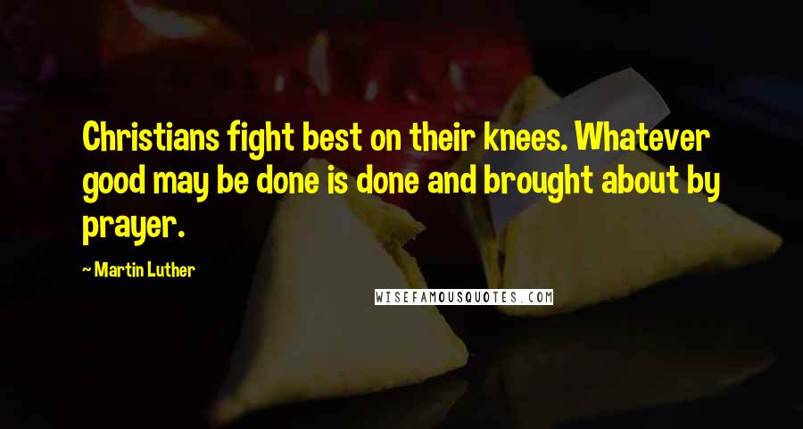 Martin Luther Quotes: Christians fight best on their knees. Whatever good may be done is done and brought about by prayer.