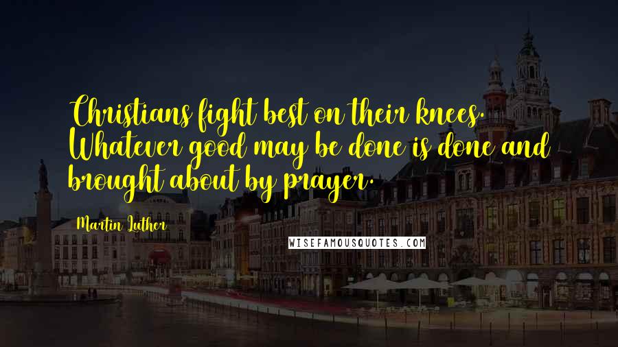 Martin Luther Quotes: Christians fight best on their knees. Whatever good may be done is done and brought about by prayer.