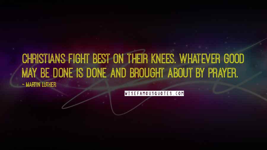 Martin Luther Quotes: Christians fight best on their knees. Whatever good may be done is done and brought about by prayer.