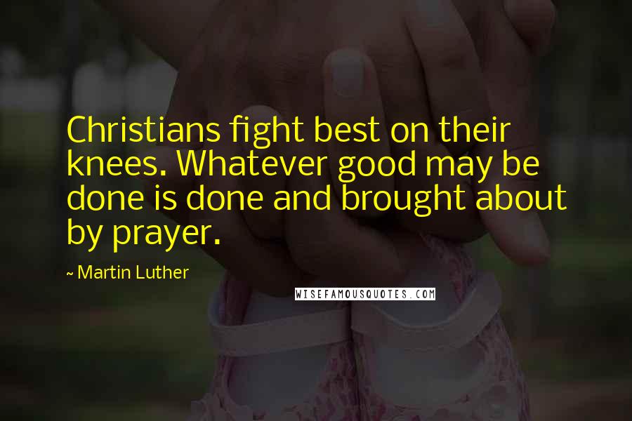 Martin Luther Quotes: Christians fight best on their knees. Whatever good may be done is done and brought about by prayer.