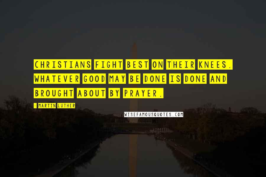 Martin Luther Quotes: Christians fight best on their knees. Whatever good may be done is done and brought about by prayer.