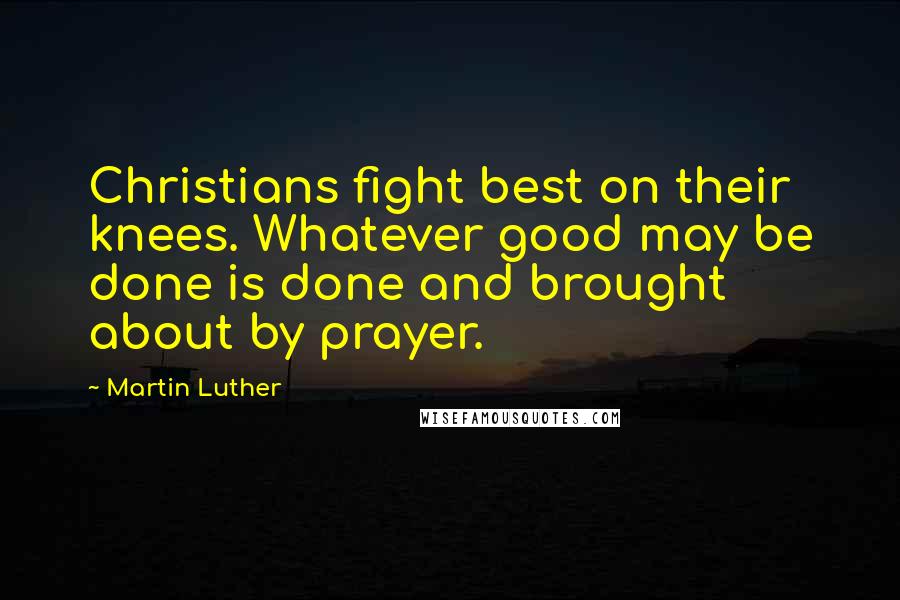 Martin Luther Quotes: Christians fight best on their knees. Whatever good may be done is done and brought about by prayer.