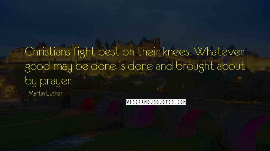 Martin Luther Quotes: Christians fight best on their knees. Whatever good may be done is done and brought about by prayer.