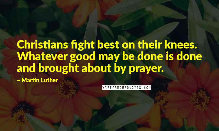 Martin Luther Quotes: Christians fight best on their knees. Whatever good may be done is done and brought about by prayer.